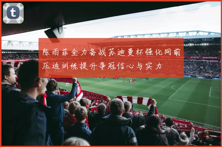 陈雨菲全力备战苏迪曼杯强化网前压迫训练提升争冠信心与实力