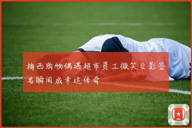 梅西购物偶遇超市员工微笑合影签名瞬间成幸运传奇