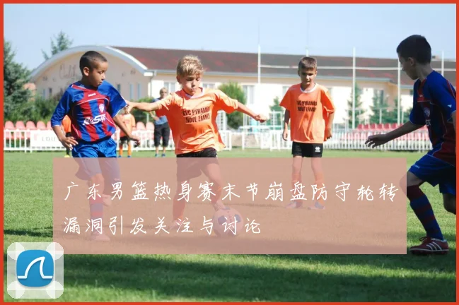 广东男篮热身赛末节崩盘防守轮转漏洞引发关注与讨论