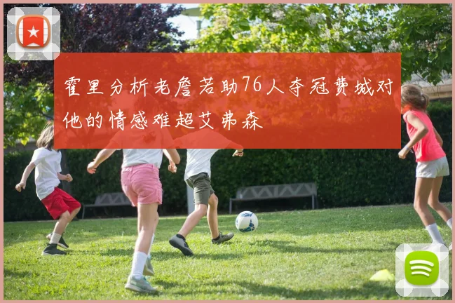 霍里分析老詹若助76人夺冠费城对他的情感难超艾弗森