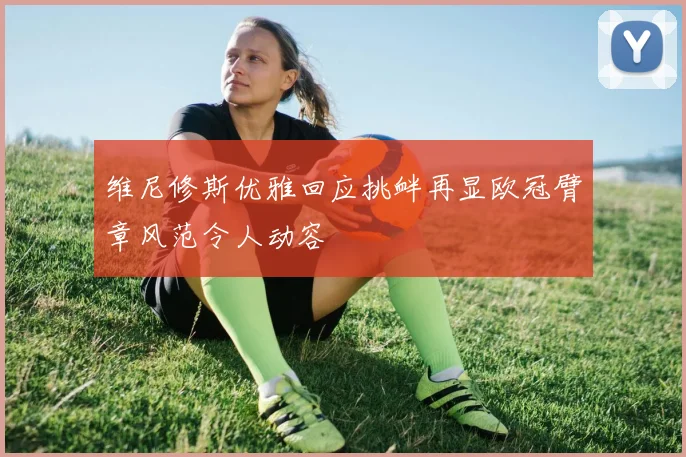 维尼修斯优雅回应挑衅再显欧冠臂章风范令人动容