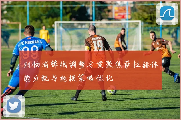 利物浦锋线调整方案聚焦萨拉赫体能分配与轮换策略优化