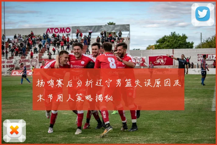 杨鸣赛后分析辽宁男篮失误原因及末节用人策略揭秘