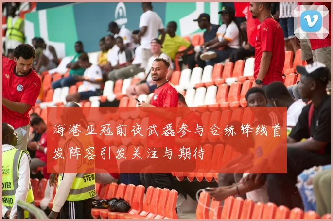 海港亚冠前夜武磊参与合练锋线首发阵容引发关注与期待