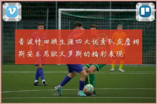香波特回顾生涯四大优秀队友詹姆斯安东尼欧文罗斯的精彩表现